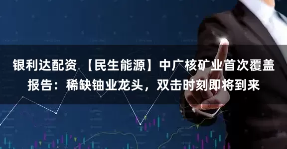 银利达配资 【民生能源】中广核矿业首次覆盖报告：稀缺铀业龙头，双击时刻即将到来