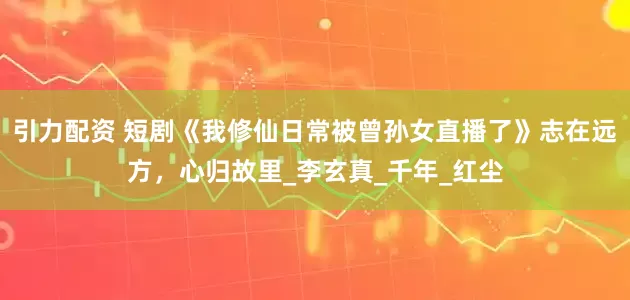 引力配资 短剧《我修仙日常被曾孙女直播了》志在远方，心归故里_李玄真_千年_红尘