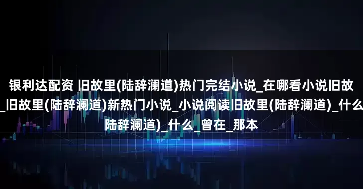 银利达配资 旧故里(陆辞澜道)热门完结小说_在哪看小说旧故里陆辞澜道_旧故里(陆辞澜道)新热门小说_小说阅读旧故里(陆辞澜道)_什么_曾在_那本