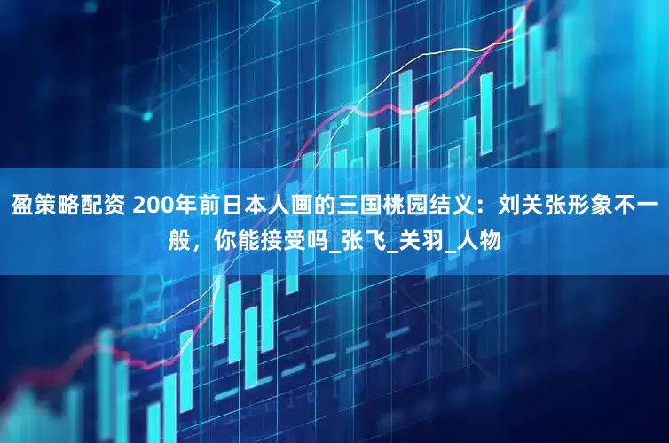 盈策略配资 200年前日本人画的三国桃园结义：刘关张形象不一般，你能接受吗_张飞_关羽_人物