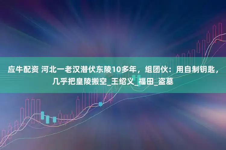 应牛配资 河北一老汉潜伏东陵10多年，组团伙：用自制钥匙，几乎把皇陵搬空_王绍义_福田_盗墓