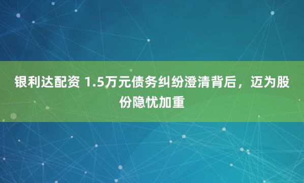 银利达配资 1.5万元债务纠纷澄清背后，迈为股份隐忧加重