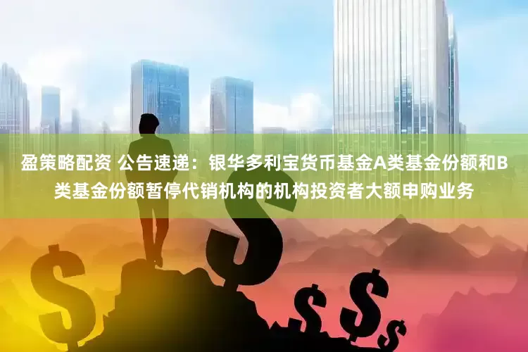 盈策略配资 公告速递：银华多利宝货币基金A类基金份额和B类基金份额暂停代销机构的机构投资者大额申购业务