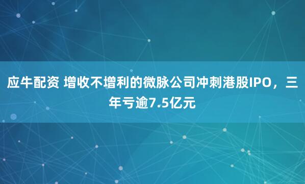 应牛配资 增收不增利的微脉公司冲刺港股IPO，三年亏逾7.5亿元