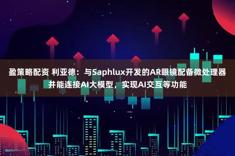 盈策略配资 利亚德：与Saphlux开发的AR眼镜配备微处理器并能连接AI大模型，实现AI交互等功能