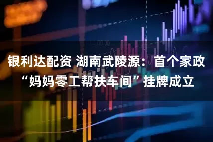 银利达配资 湖南武陵源：首个家政“妈妈零工帮扶车间”挂牌成立