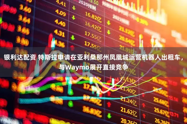 银利达配资 特斯拉申请在亚利桑那州凤凰城运营机器人出租车，与Waymo展开直接竞争