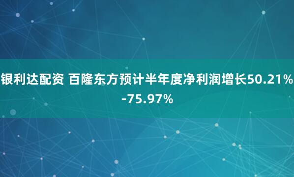 银利达配资 百隆东方预计半年度净利润增长50.21%-75.97%