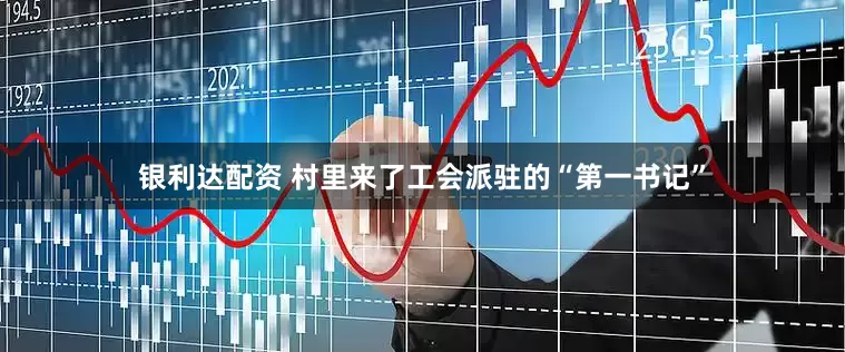 银利达配资 村里来了工会派驻的“第一书记”