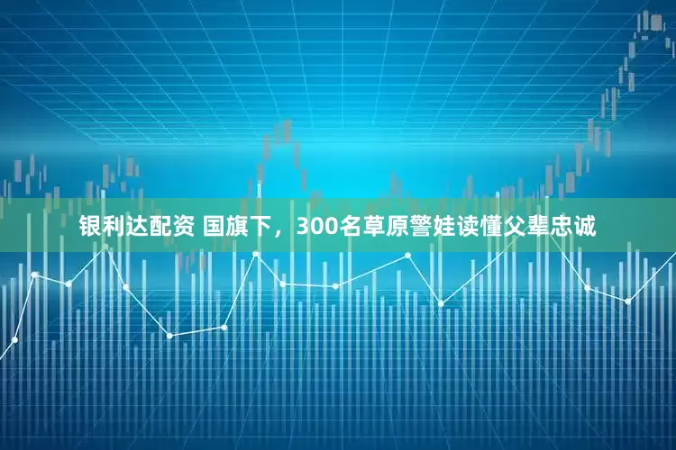 银利达配资 国旗下，300名草原警娃读懂父辈忠诚