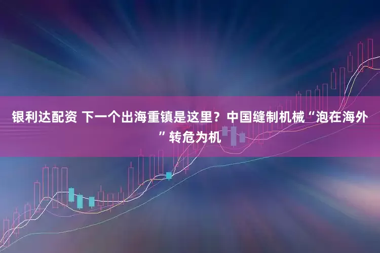 银利达配资 下一个出海重镇是这里？中国缝制机械“泡在海外”转危为机