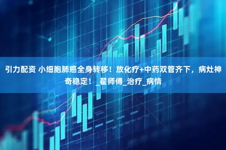 引力配资 小细胞肺癌全身转移！放化疗+中药双管齐下，病灶神奇稳定！_翟师傅_治疗_病情