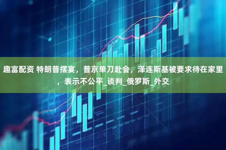 趣富配资 特朗普摆宴，普京单刀赴会，泽连斯基被要求待在家里，表示不公平_谈判_俄罗斯_外交