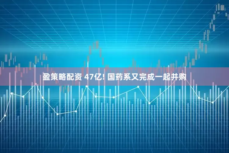 盈策略配资 47亿! 国药系又完成一起并购