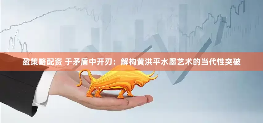 盈策略配资 于矛盾中开刃：解构黄洪平水墨艺术的当代性突破