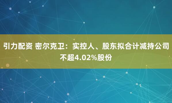 引力配资 密尔克卫：实控人、股东拟合计减持公司不超4.02%股份