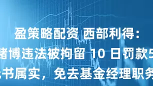 盈策略配资 西部利得：解文增赌博违法被拘留 10 日罚款500元书属实，免去基金经理职务并解除劳动合同