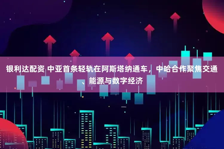 银利达配资 中亚首条轻轨在阿斯塔纳通车，中哈合作聚焦交通、能源与数字经济