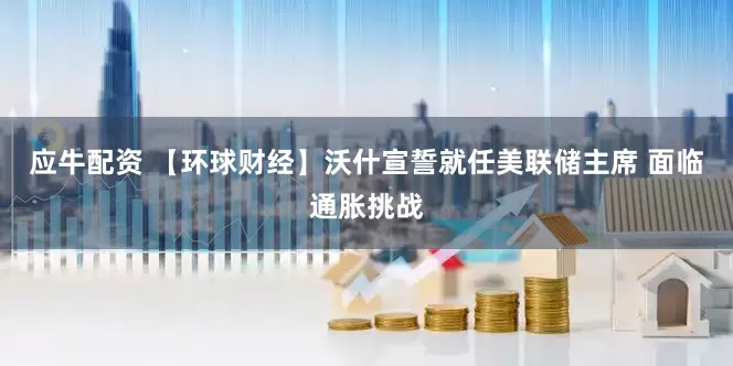 应牛配资 【环球财经】沃什宣誓就任美联储主席 面临通胀挑战